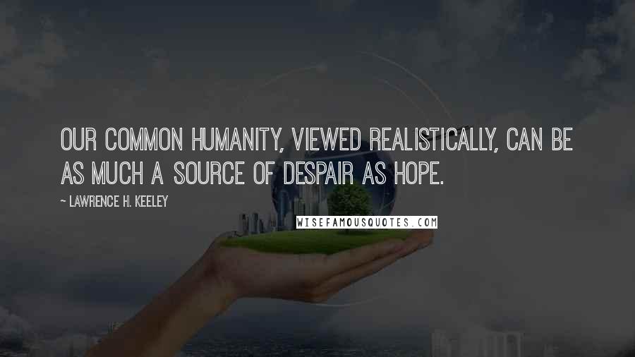 Lawrence H. Keeley Quotes: Our common humanity, viewed realistically, can be as much a source of despair as hope.