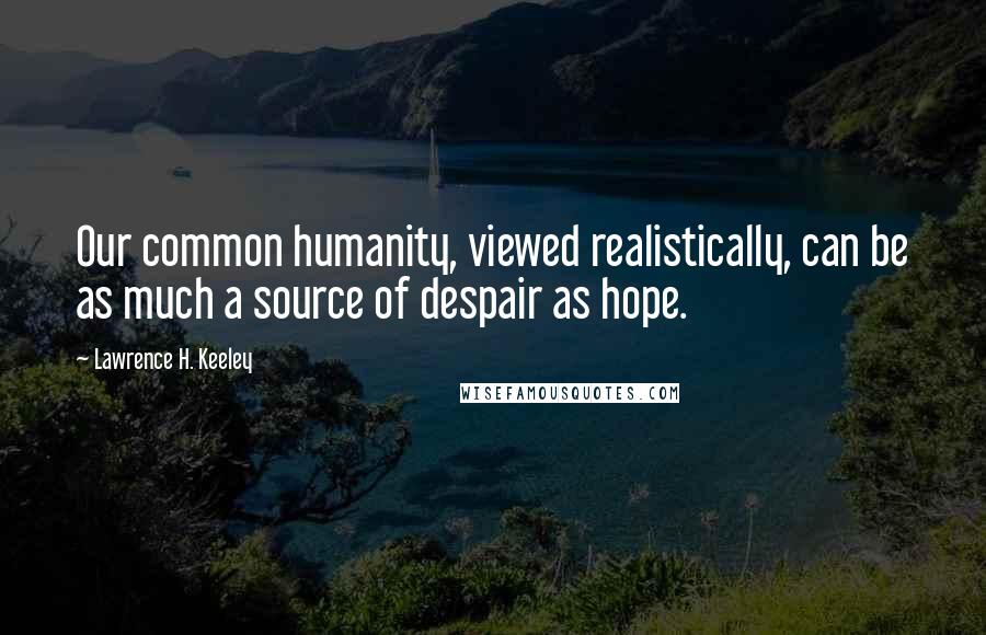 Lawrence H. Keeley Quotes: Our common humanity, viewed realistically, can be as much a source of despair as hope.
