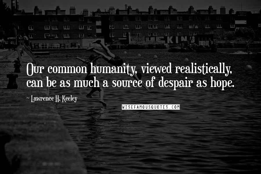 Lawrence H. Keeley Quotes: Our common humanity, viewed realistically, can be as much a source of despair as hope.