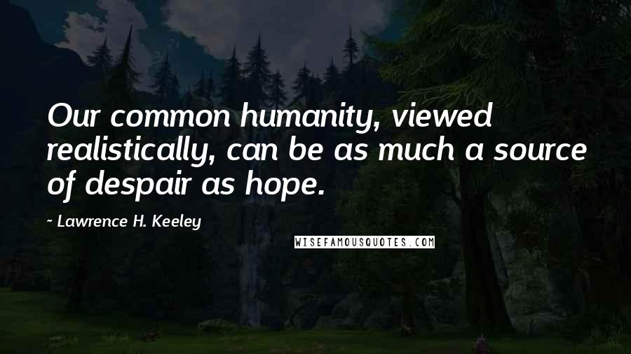 Lawrence H. Keeley Quotes: Our common humanity, viewed realistically, can be as much a source of despair as hope.