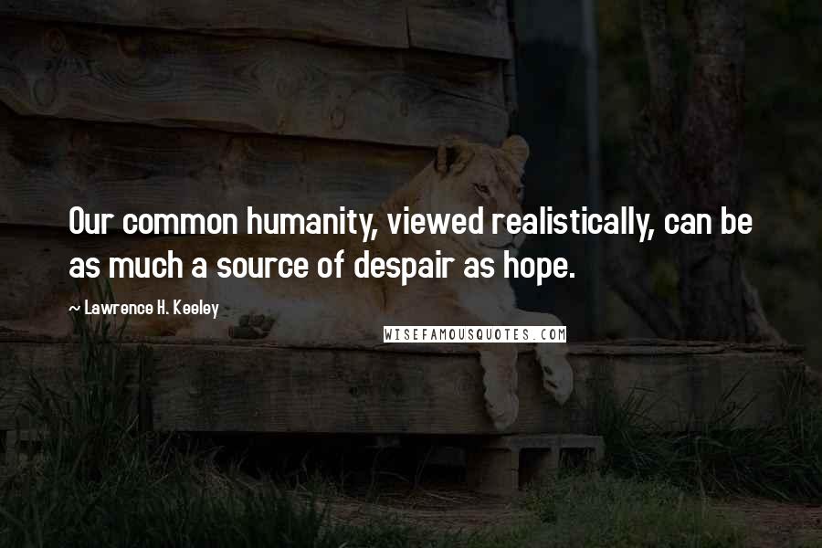 Lawrence H. Keeley Quotes: Our common humanity, viewed realistically, can be as much a source of despair as hope.
