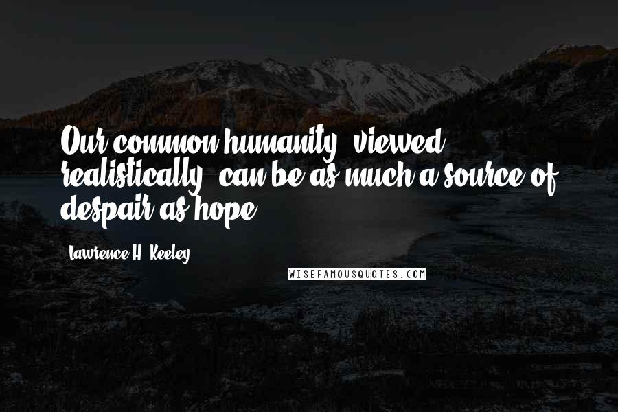 Lawrence H. Keeley Quotes: Our common humanity, viewed realistically, can be as much a source of despair as hope.