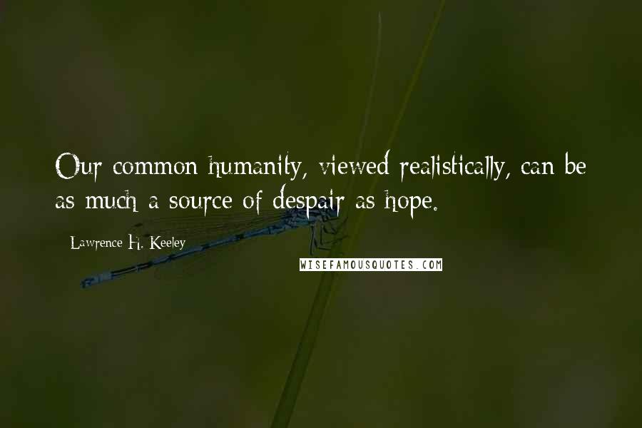 Lawrence H. Keeley Quotes: Our common humanity, viewed realistically, can be as much a source of despair as hope.