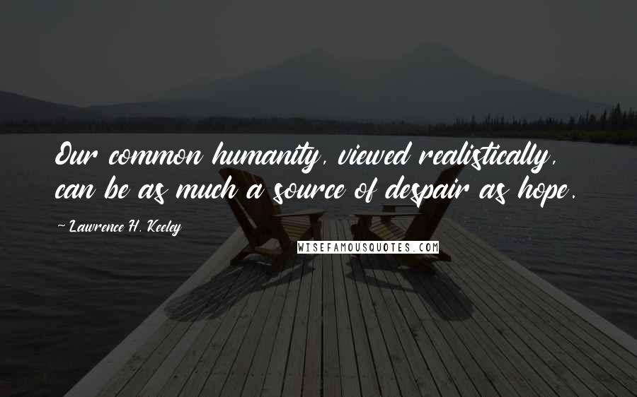 Lawrence H. Keeley Quotes: Our common humanity, viewed realistically, can be as much a source of despair as hope.