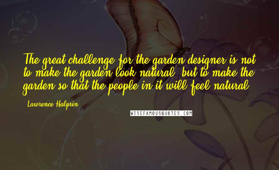 Lawrence Halprin Quotes: The great challenge for the garden designer is not to make the garden look natural, but to make the garden so that the people in it will feel natural.