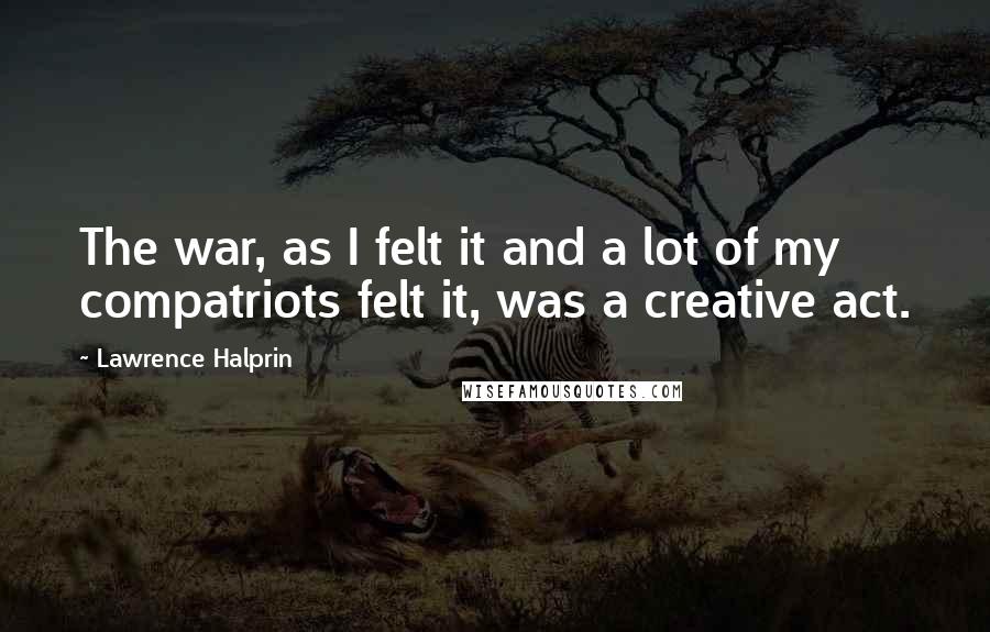 Lawrence Halprin Quotes: The war, as I felt it and a lot of my compatriots felt it, was a creative act.