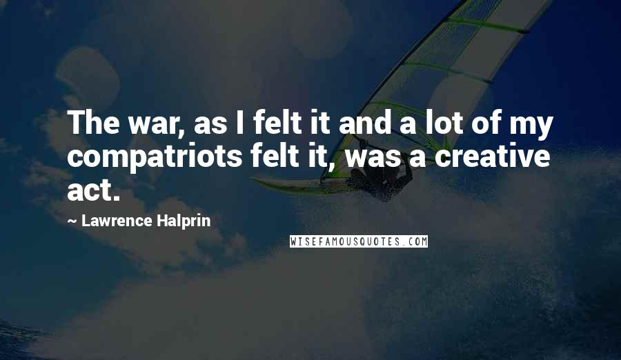 Lawrence Halprin Quotes: The war, as I felt it and a lot of my compatriots felt it, was a creative act.