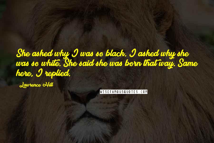 Lawrence Hill Quotes: She asked why I was so black. I asked why she was so white. She said she was born that way. Same here, I replied.