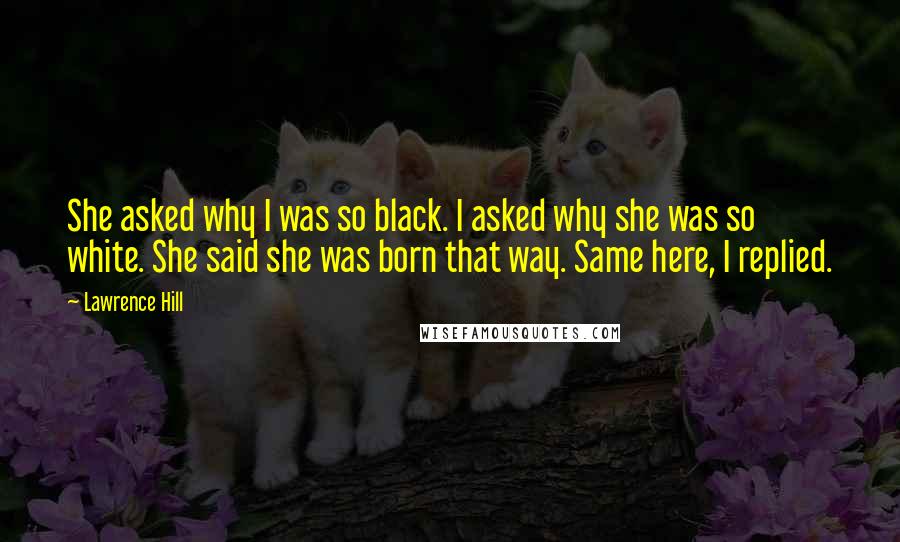 Lawrence Hill Quotes: She asked why I was so black. I asked why she was so white. She said she was born that way. Same here, I replied.