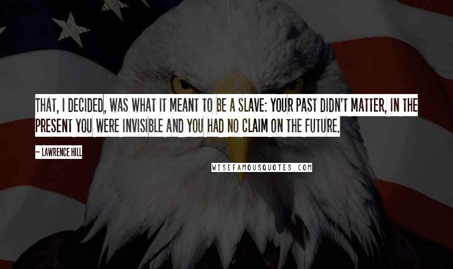 Lawrence Hill Quotes: That, I decided, was what it meant to be a slave: your past didn't matter, in the present you were invisible and you had no claim on the future.