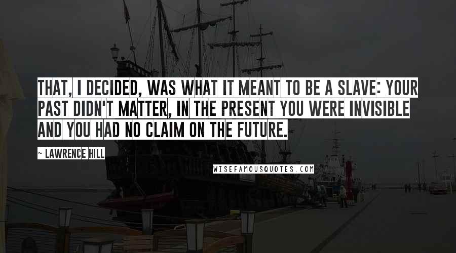 Lawrence Hill Quotes: That, I decided, was what it meant to be a slave: your past didn't matter, in the present you were invisible and you had no claim on the future.