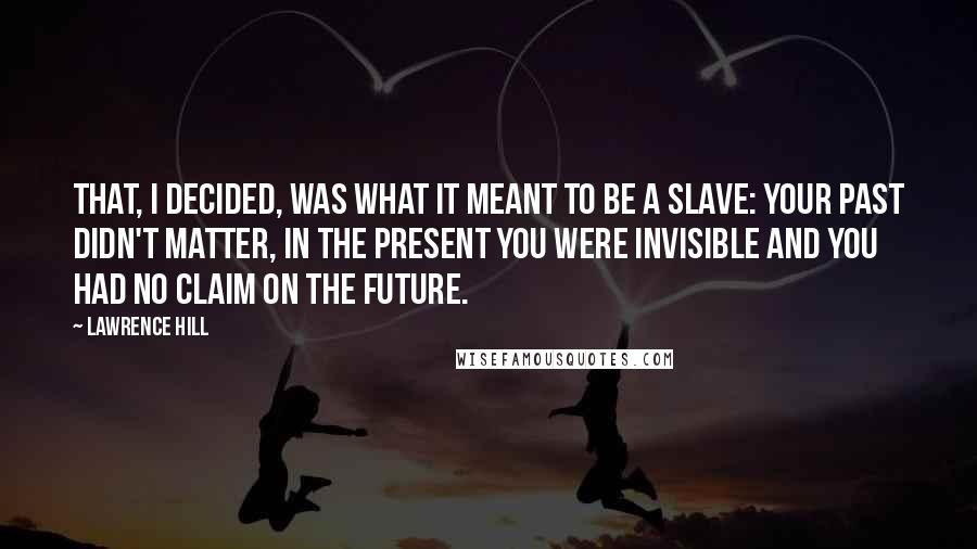 Lawrence Hill Quotes: That, I decided, was what it meant to be a slave: your past didn't matter, in the present you were invisible and you had no claim on the future.