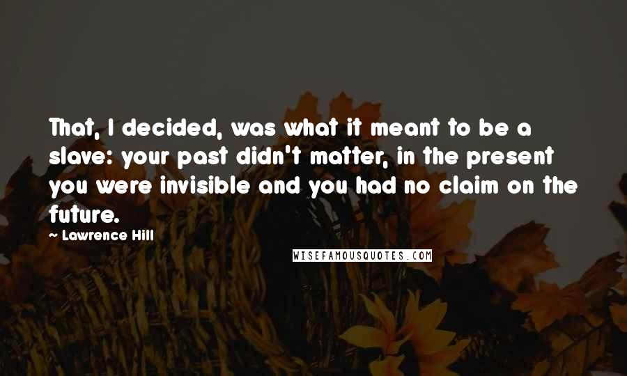 Lawrence Hill Quotes: That, I decided, was what it meant to be a slave: your past didn't matter, in the present you were invisible and you had no claim on the future.