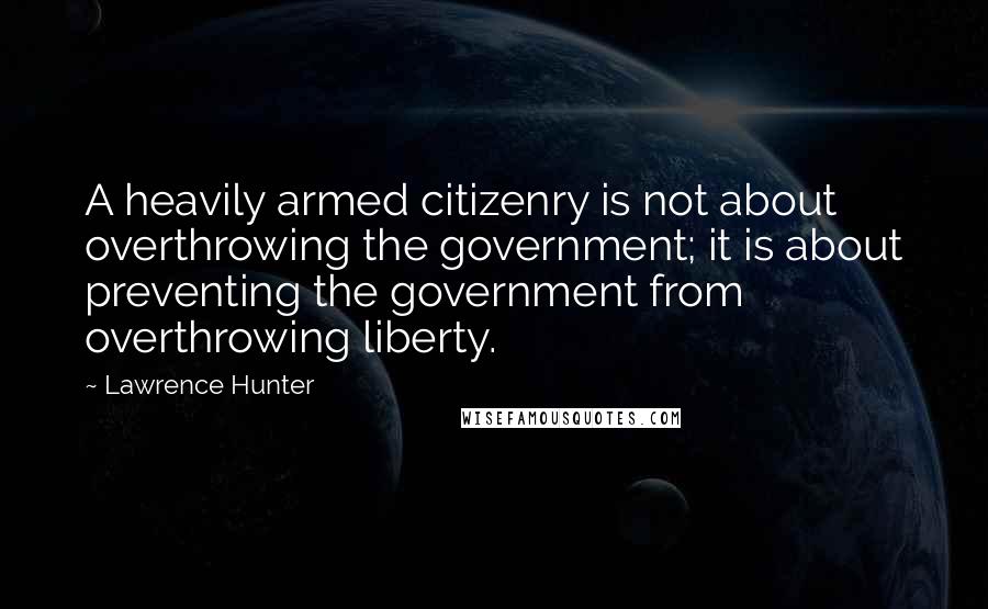 Lawrence Hunter Quotes: A heavily armed citizenry is not about overthrowing the government; it is about preventing the government from overthrowing liberty.