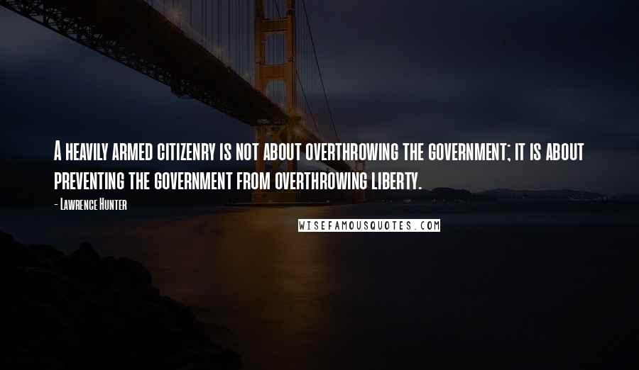 Lawrence Hunter Quotes: A heavily armed citizenry is not about overthrowing the government; it is about preventing the government from overthrowing liberty.