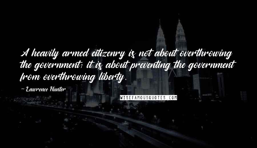 Lawrence Hunter Quotes: A heavily armed citizenry is not about overthrowing the government; it is about preventing the government from overthrowing liberty.