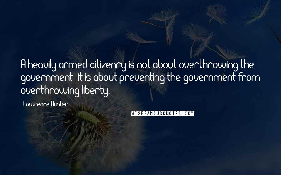 Lawrence Hunter Quotes: A heavily armed citizenry is not about overthrowing the government; it is about preventing the government from overthrowing liberty.