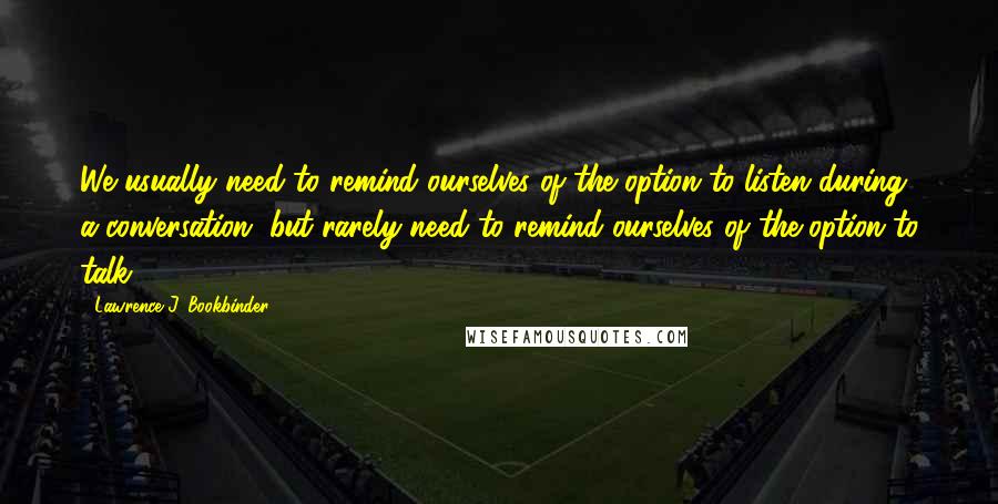 Lawrence J. Bookbinder Quotes: We usually need to remind ourselves of the option to listen during a conversation, but rarely need to remind ourselves of the option to talk.