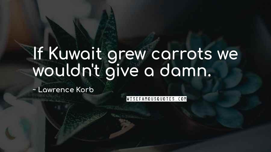 Lawrence Korb Quotes: If Kuwait grew carrots we wouldn't give a damn.