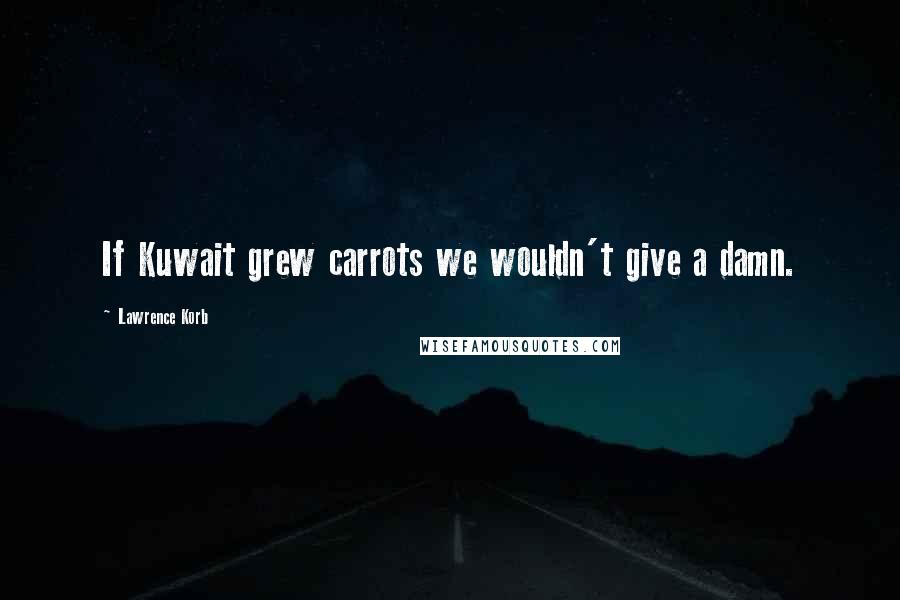 Lawrence Korb Quotes: If Kuwait grew carrots we wouldn't give a damn.