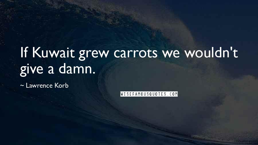 Lawrence Korb Quotes: If Kuwait grew carrots we wouldn't give a damn.