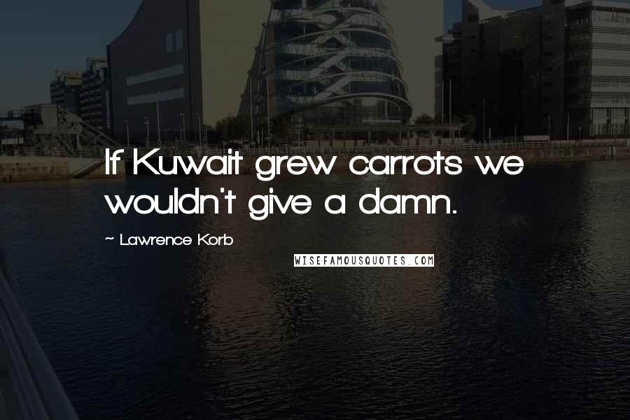 Lawrence Korb Quotes: If Kuwait grew carrots we wouldn't give a damn.