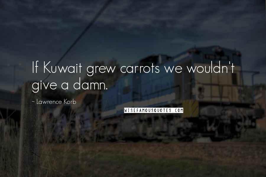 Lawrence Korb Quotes: If Kuwait grew carrots we wouldn't give a damn.