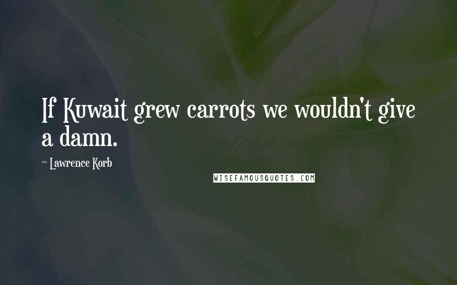 Lawrence Korb Quotes: If Kuwait grew carrots we wouldn't give a damn.