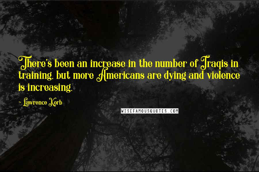 Lawrence Korb Quotes: There's been an increase in the number of Iraqis in training, but more Americans are dying and violence is increasing.