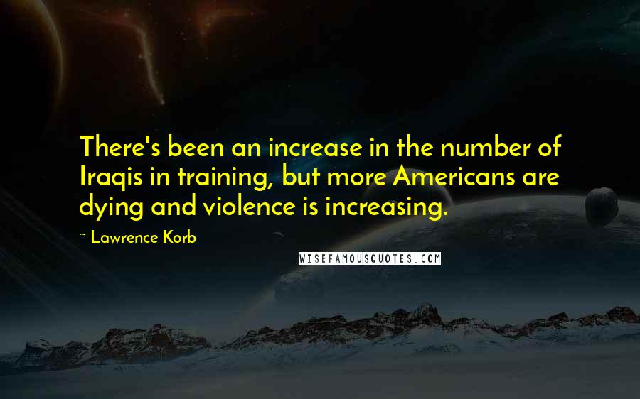 Lawrence Korb Quotes: There's been an increase in the number of Iraqis in training, but more Americans are dying and violence is increasing.