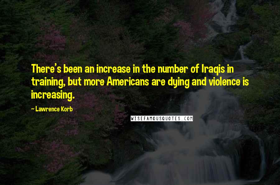 Lawrence Korb Quotes: There's been an increase in the number of Iraqis in training, but more Americans are dying and violence is increasing.