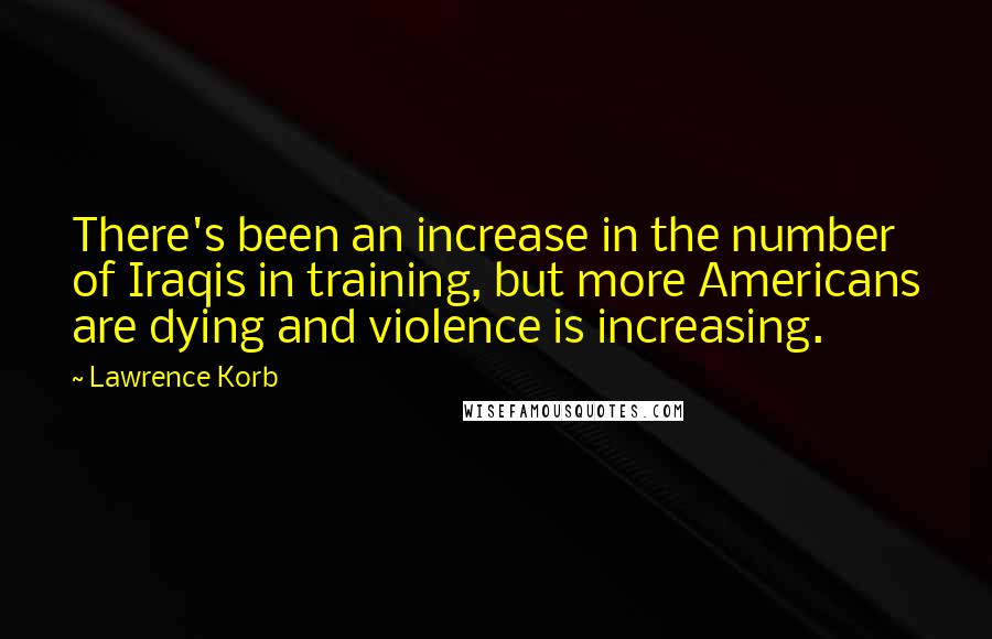 Lawrence Korb Quotes: There's been an increase in the number of Iraqis in training, but more Americans are dying and violence is increasing.