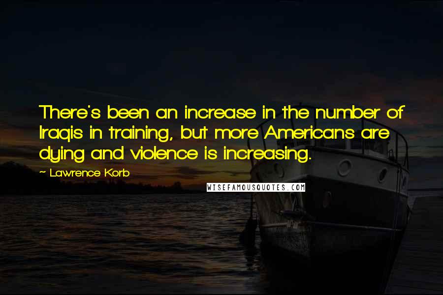 Lawrence Korb Quotes: There's been an increase in the number of Iraqis in training, but more Americans are dying and violence is increasing.