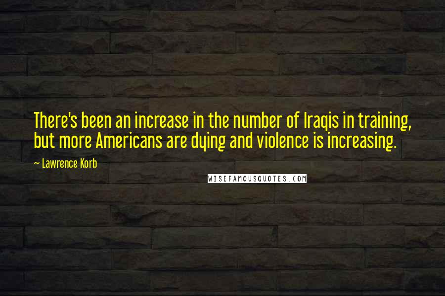 Lawrence Korb Quotes: There's been an increase in the number of Iraqis in training, but more Americans are dying and violence is increasing.
