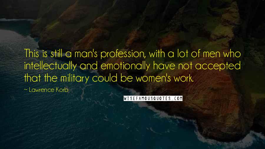 Lawrence Korb Quotes: This is still a man's profession, with a lot of men who intellectually and emotionally have not accepted that the military could be women's work.