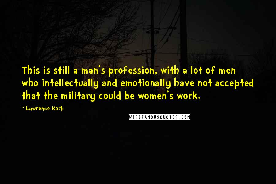 Lawrence Korb Quotes: This is still a man's profession, with a lot of men who intellectually and emotionally have not accepted that the military could be women's work.