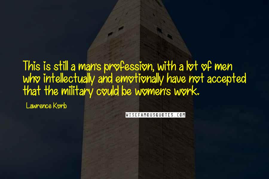 Lawrence Korb Quotes: This is still a man's profession, with a lot of men who intellectually and emotionally have not accepted that the military could be women's work.