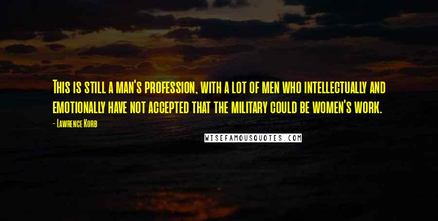 Lawrence Korb Quotes: This is still a man's profession, with a lot of men who intellectually and emotionally have not accepted that the military could be women's work.