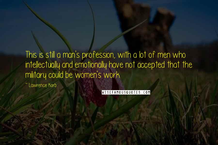 Lawrence Korb Quotes: This is still a man's profession, with a lot of men who intellectually and emotionally have not accepted that the military could be women's work.