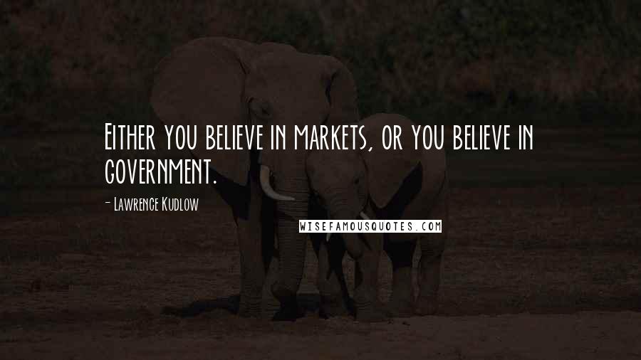 Lawrence Kudlow Quotes: Either you believe in markets, or you believe in government.