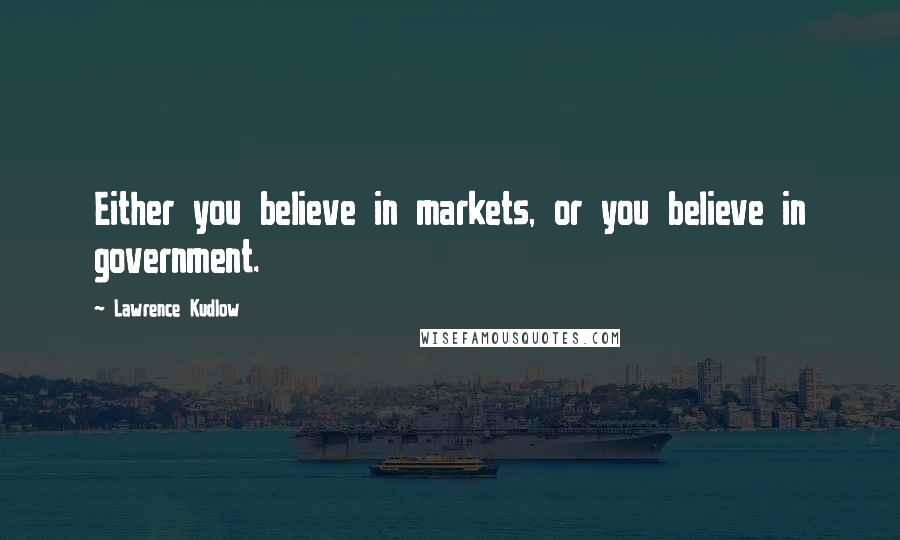 Lawrence Kudlow Quotes: Either you believe in markets, or you believe in government.