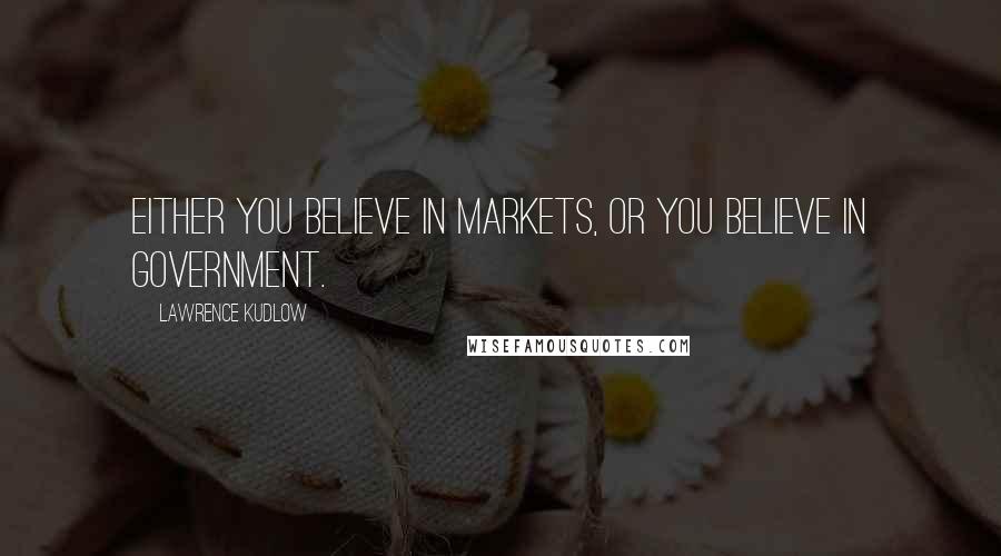 Lawrence Kudlow Quotes: Either you believe in markets, or you believe in government.