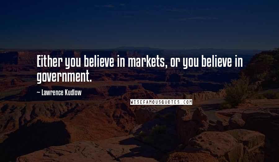 Lawrence Kudlow Quotes: Either you believe in markets, or you believe in government.