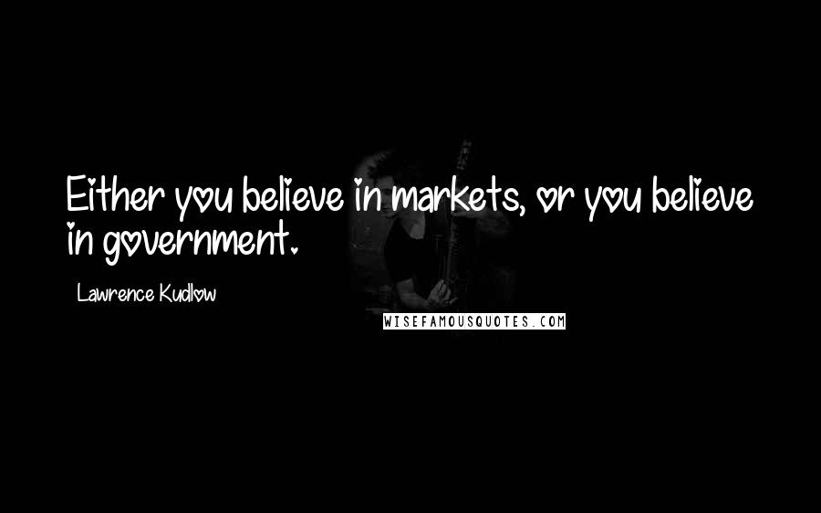 Lawrence Kudlow Quotes: Either you believe in markets, or you believe in government.