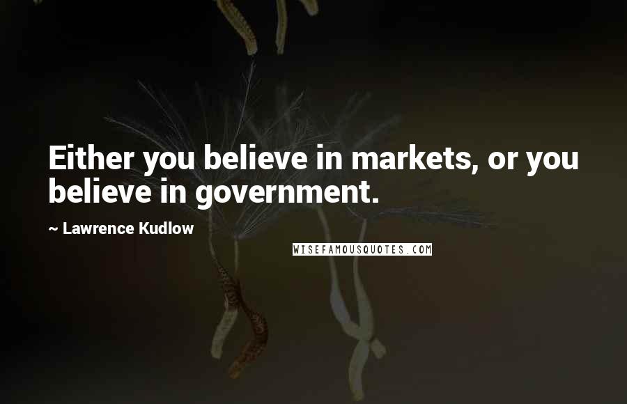 Lawrence Kudlow Quotes: Either you believe in markets, or you believe in government.