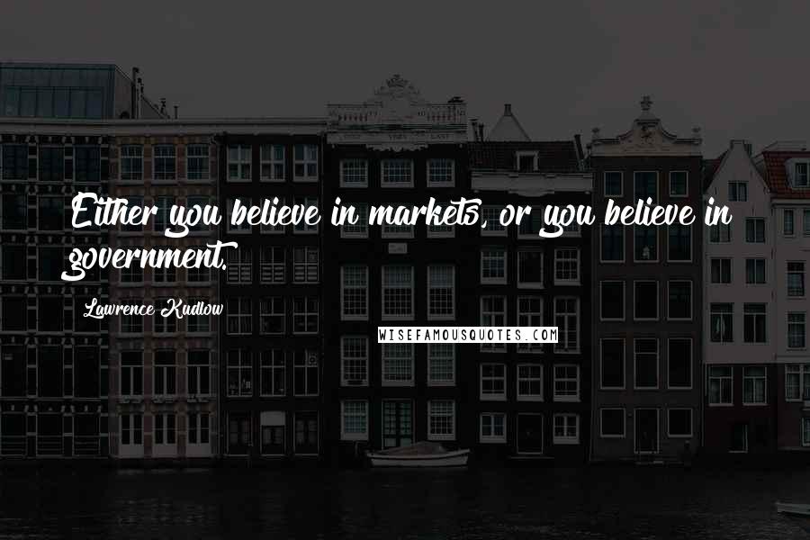 Lawrence Kudlow Quotes: Either you believe in markets, or you believe in government.