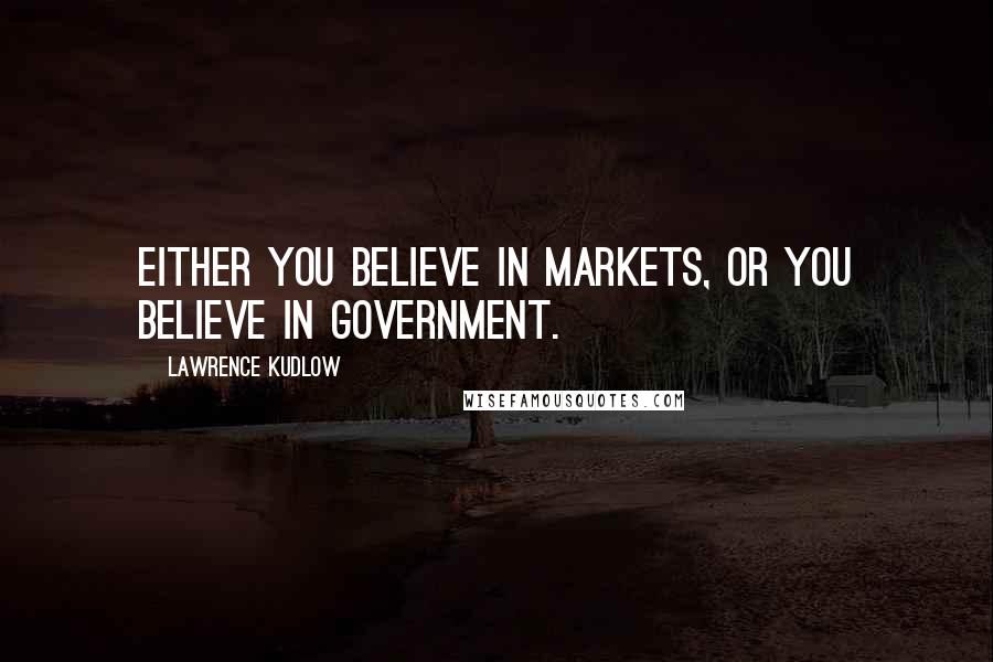 Lawrence Kudlow Quotes: Either you believe in markets, or you believe in government.