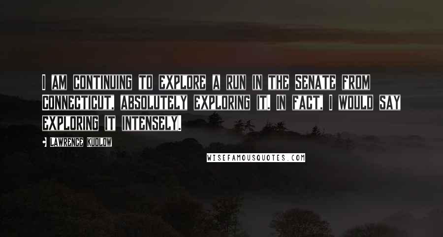 Lawrence Kudlow Quotes: I am continuing to explore a run in the Senate from Connecticut, absolutely exploring it. In fact, I would say exploring it intensely.