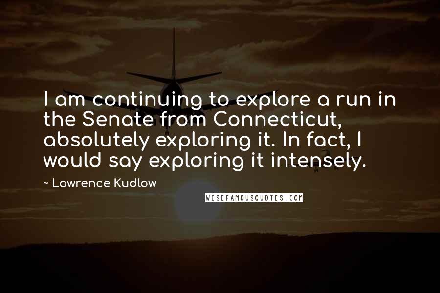 Lawrence Kudlow Quotes: I am continuing to explore a run in the Senate from Connecticut, absolutely exploring it. In fact, I would say exploring it intensely.