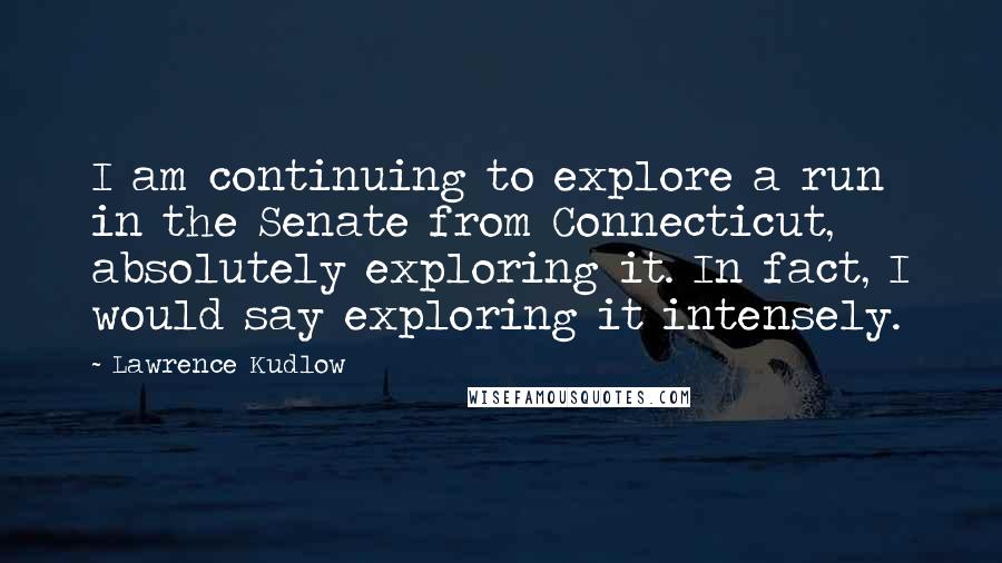 Lawrence Kudlow Quotes: I am continuing to explore a run in the Senate from Connecticut, absolutely exploring it. In fact, I would say exploring it intensely.